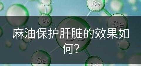 麻油保护肝脏的效果如何？(麻油保护肝脏的效果如何呢)